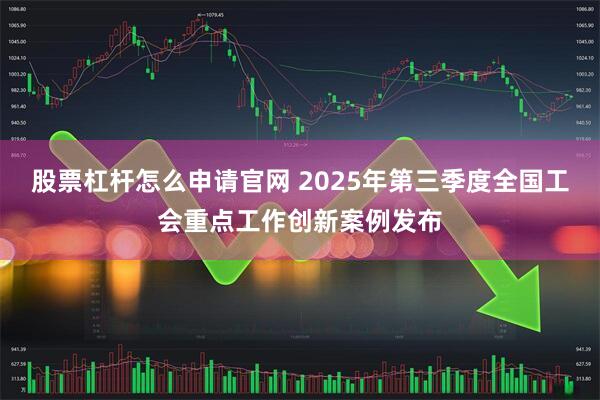 股票杠杆怎么申请官网 2025年第三季度全国工会重点工作创新案例发布