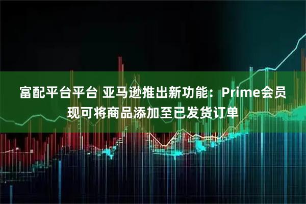 富配平台平台 亚马逊推出新功能：Prime会员现可将商品添加至已发货订单