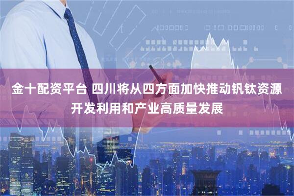 金十配资平台 四川将从四方面加快推动钒钛资源开发利用和产业高质量发展