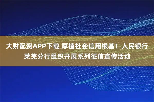 大财配资APP下载 厚植社会信用根基！人民银行莱芜分行组织开展系列征信宣传活动