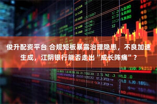 俊升配资平台 合规短板暴露治理隐患，不良加速生成，江阴银行能否走出“成长阵痛”？