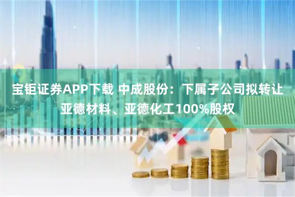 宝钜证券APP下载 中成股份：下属子公司拟转让亚德材料、亚德化工100%股权
