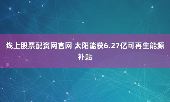 线上股票配资网官网 太阳能获6.27亿可再生能源补贴