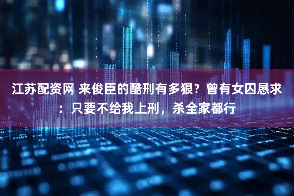 江苏配资网 来俊臣的酷刑有多狠？曾有女囚恳求：只要不给我上刑，杀全家都行