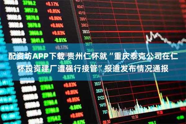 配资坊APP下载 贵州仁怀就“重庆泰克公司在仁怀投资建厂遭强行接管”报道发布情况通报