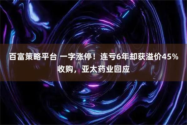 百富策略平台 一字涨停！连亏6年却获溢价45%收购，亚太药业回应