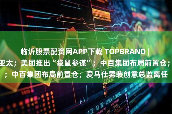 临沂股票配资网APP下载 TOPBRAND | 老凤祥入股迈巴赫奢侈品亚太;美团推出“袋鼠参谋”;中百集团布局前置仓;爱马仕男装创意总监离任