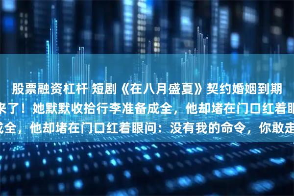 股票融资杠杆 短剧《在八月盛夏》契约婚姻到期前一天，他的白月光回来了！她默默收拾行李准备成全，他却堵在门口红着眼问：没有我的命令，你敢走？