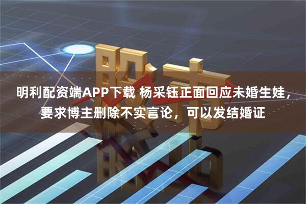 明利配资端APP下载 杨采钰正面回应未婚生娃，要求博主删除不实言论，可以发结婚证