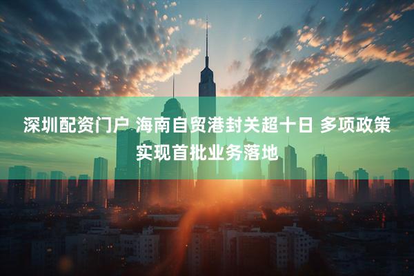 深圳配资门户 海南自贸港封关超十日 多项政策实现首批业务落地