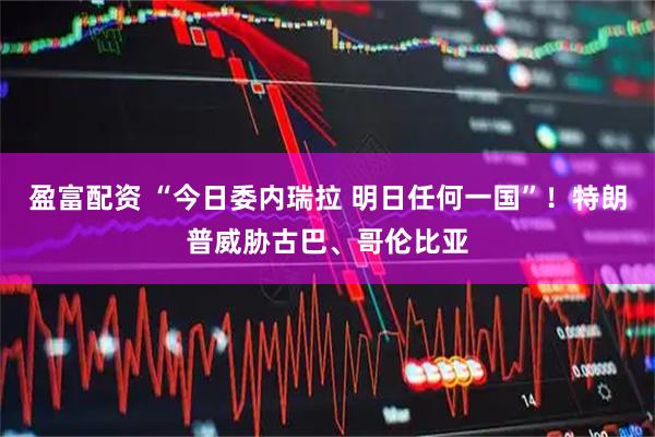 盈富配资 “今日委内瑞拉 明日任何一国”！特朗普威胁古巴、哥伦比亚