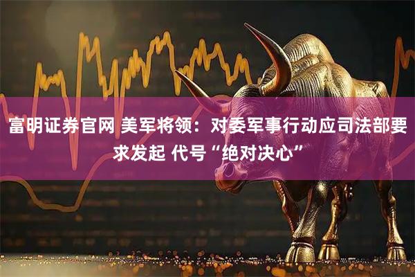 富明证券官网 美军将领：对委军事行动应司法部要求发起 代号“绝对决心”