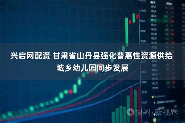 兴启网配资 甘肃省山丹县强化普惠性资源供给 城乡幼儿园同步发展