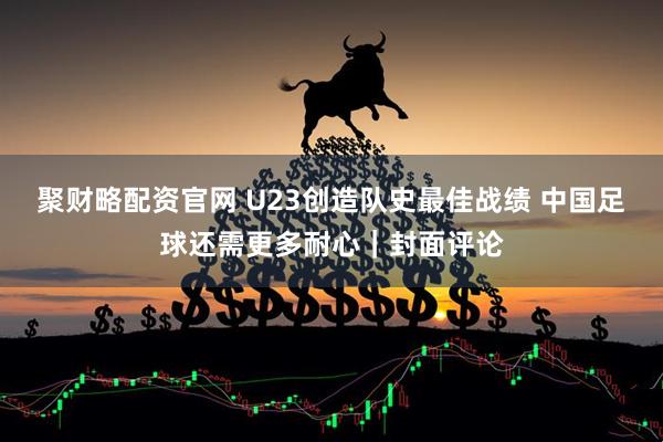 聚财略配资官网 U23创造队史最佳战绩 中国足球还需更多耐心｜封面评论