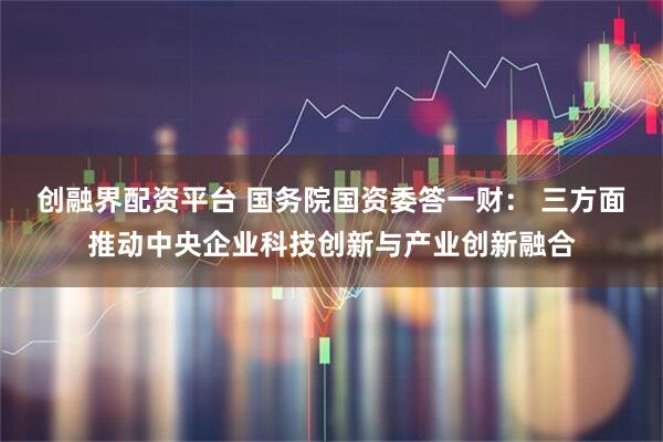 创融界配资平台 国务院国资委答一财： 三方面推动中央企业科技创新与产业创新融合