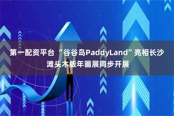 第一配资平台 “谷谷岛PaddyLand”亮相长沙 滩头木版年画展同步开展