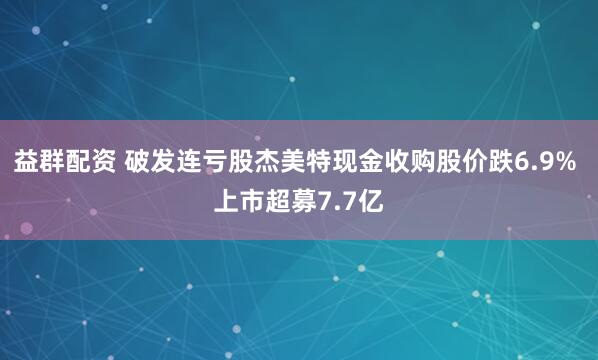 益群配资 破发连亏股杰美特现金收购股价跌6.9% 上市超募7.7亿