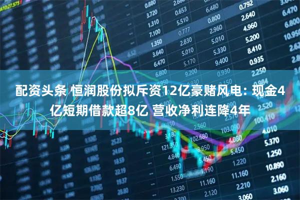 配资头条 恒润股份拟斥资12亿豪赌风电: 现金4亿短期借款超8亿 营收净利连降4年