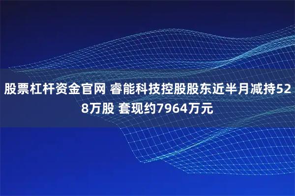 股票杠杆资金官网 睿能科技控股股东近半月减持528万股 套现约7964万元