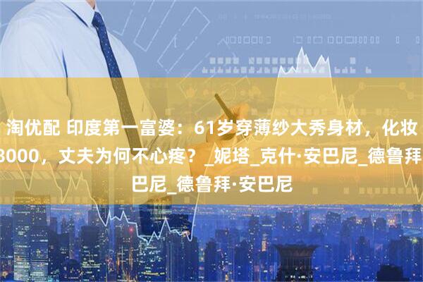 淘优配 印度第一富婆：61岁穿薄纱大秀身材，化妆一次花8000，丈夫为何不心疼？_妮塔_克什·安巴尼_德鲁拜·安巴尼