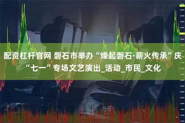 配资杠杆官网 磐石市举办“烽起磐石·薪火传承”庆“七一”专场文艺演出_活动_市民_文化