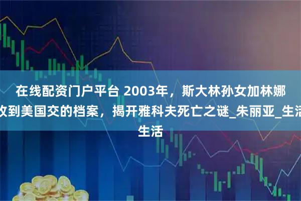 在线配资门户平台 2003年，斯大林孙女加林娜收到美国交的档案，揭开雅科夫死亡之谜_朱丽亚_生活