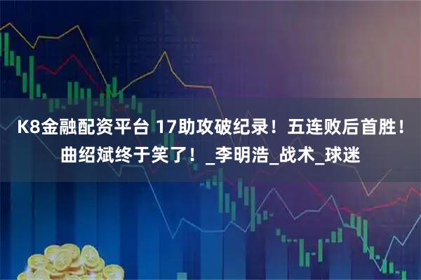 K8金融配资平台 17助攻破纪录！五连败后首胜！曲绍斌终于笑了！_李明浩_战术_球迷