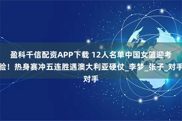 盈科千信配资APP下载 12人名单中国女篮迎考验！热身赛冲五连胜遇澳大利亚硬仗_李梦_张子_对手