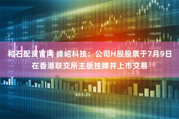 和石配资官网 峰岹科技：公司H股股票于7月9日在香港联交所主板挂牌并上市交易