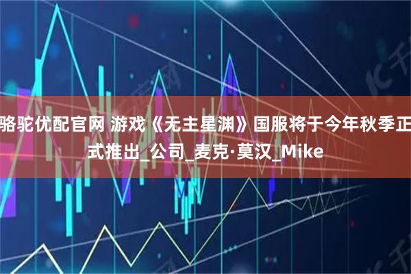 骆驼优配官网 游戏《无主星渊》国服将于今年秋季正式推出_公司_麦克·莫汉_Mike