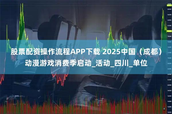 股票配资操作流程APP下载 2025中国（成都）动漫游戏消费季启动_活动_四川_单位