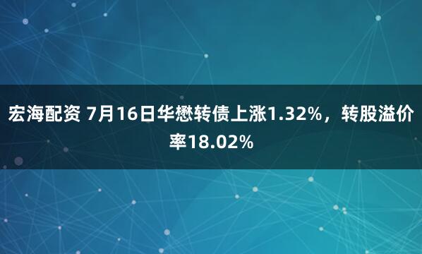 宏海配资 7月16日华懋转债上涨1.32%，转股溢价率18.02%