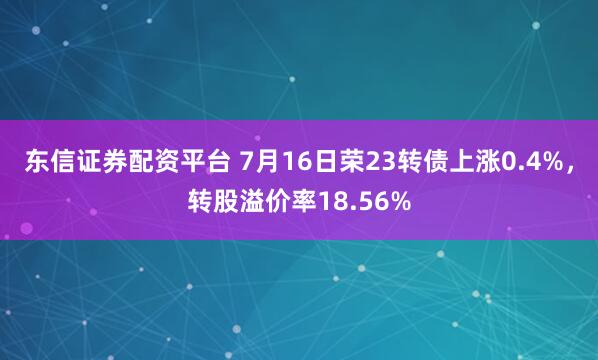 东信证券配资平台 7月16日荣23转债上涨0.4%，转股溢价率18.56%