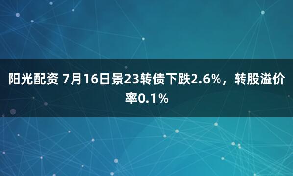 阳光配资 7月16日景23转债下跌2.6%,转股溢价率0.1%