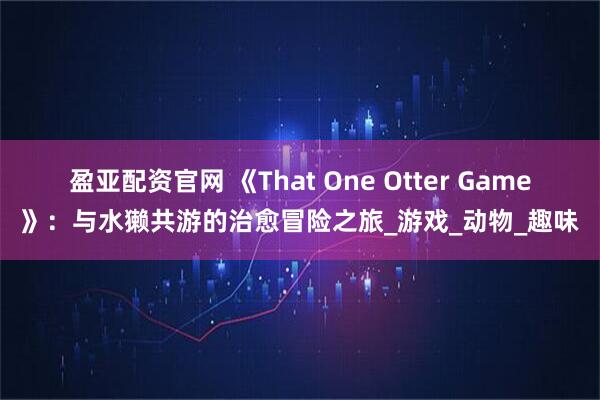 盈亚配资官网 《That One Otter Game》：与水獭共游的治愈冒险之旅_游戏_动物_趣味