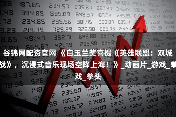 谷锦网配资官网 《白玉兰奖喜提《英雄联盟：双城之战》，沉浸式音乐现场空降上海！》_动画片_游戏_拳头