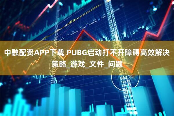 中融配资APP下载 PUBG启动打不开障碍高效解决策略_游戏_文件_问题