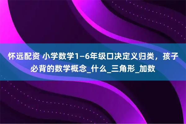怀远配资 小学数学1—6年级口决定义归类，孩子必背的数学概念_什么_三角形_加数