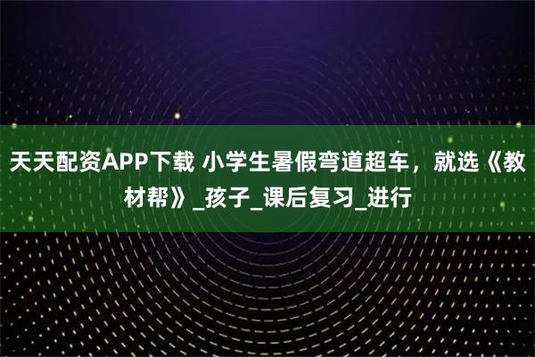 天天配资APP下载 小学生暑假弯道超车，就选《教材帮》_孩子_课后复习_进行