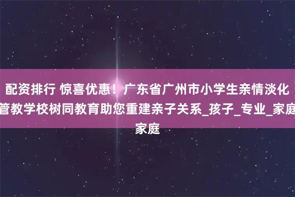 配资排行 惊喜优惠！广东省广州市小学生亲情淡化管教学校树同教育助您重建亲子关系_孩子_专业_家庭