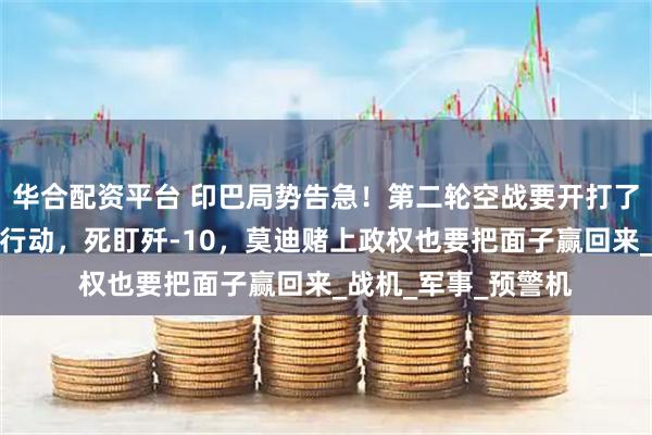 华合配资平台 印巴局势告急！第二轮空战要开打了？印度空军大规模行动，死盯歼-10，莫迪赌上政权也要把面子赢回来_战机_军事_预警机