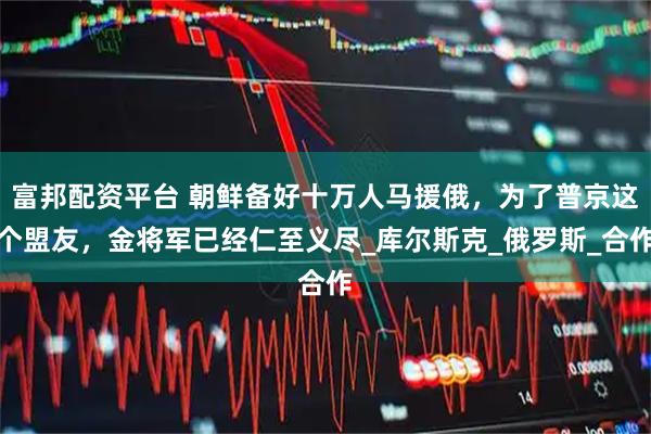 富邦配资平台 朝鲜备好十万人马援俄，为了普京这个盟友，金将军已经仁至义尽_库尔斯克_俄罗斯_合作