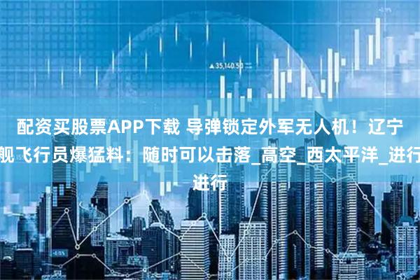 配资买股票APP下载 导弹锁定外军无人机!辽宁舰飞行员爆猛料:随时可以击落_高空_西太平洋_进行