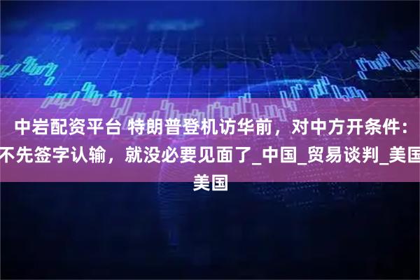 中岩配资平台 特朗普登机访华前，对中方开条件：不先签字认输，就没必要见面了_中国_贸易谈判_美国