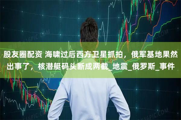 股友圈配资 海啸过后西方卫星抓拍,俄军基地果然出事了,核潜艇码头断成两截_地震_俄罗斯_事件