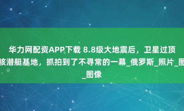 华力网配资APP下载 8.8级大地震后，卫星过顶俄核潜艇基地，抓拍到了不寻常的一幕_俄罗斯_照片_图像