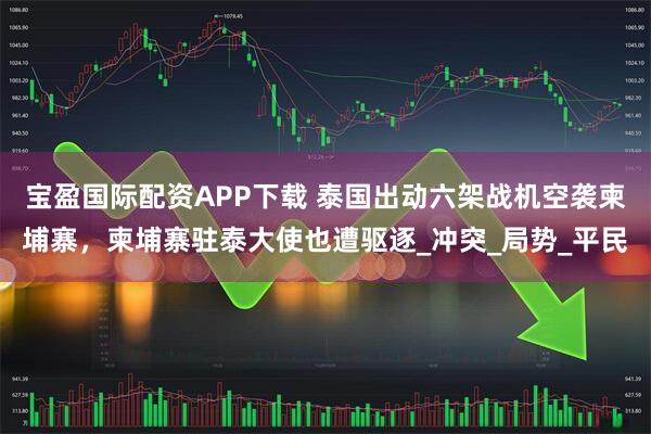 宝盈国际配资APP下载 泰国出动六架战机空袭柬埔寨，柬埔寨驻泰大使也遭驱逐_冲突_局势_平民