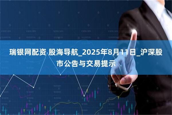 瑞银网配资 股海导航_2025年8月11日_沪深股市公告与交易提示