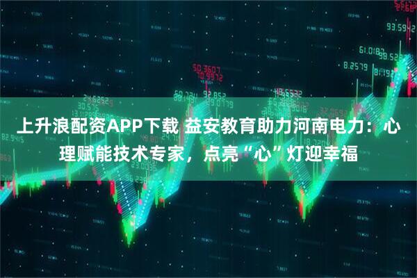 上升浪配资APP下载 益安教育助力河南电力：心理赋能技术专家，点亮“心”灯迎幸福