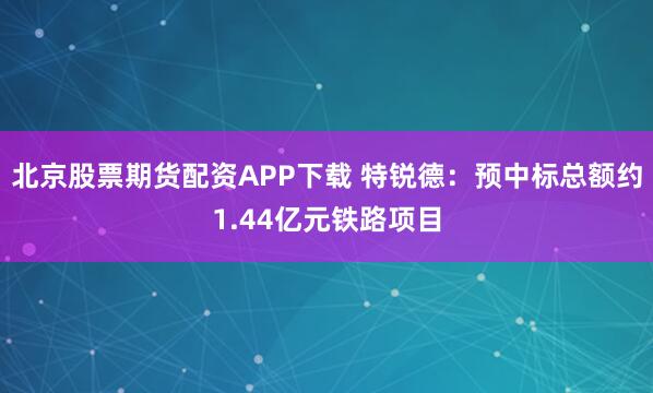北京股票期货配资APP下载 特锐德：预中标总额约1.44亿元铁路项目